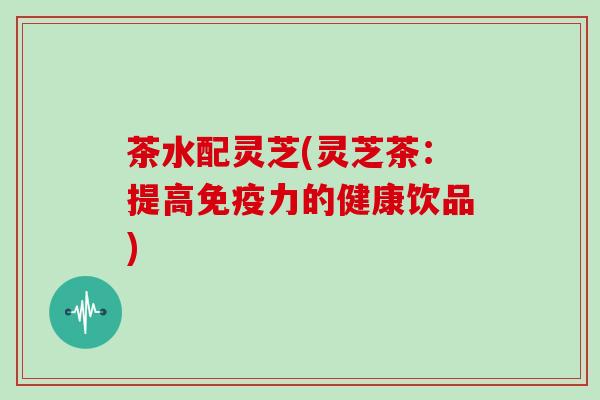 茶水配灵芝(灵芝茶：提高免疫力的健康饮品)