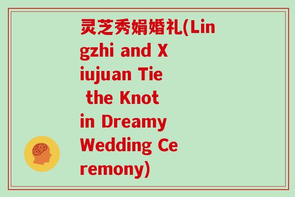 灵芝秀娟婚礼(Lingzhi and Xiujuan Tie the Knot in Dreamy Wedding Ceremony)-第1张图片-灵芝大师 灵芝秀娟婚礼(Lingzhi and Xiujuan Tie the Knot in Dreamy Wedding Ceremony)-第1张图片-灵芝大师