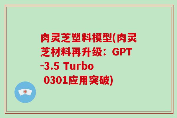 肉灵芝塑料模型(肉灵芝材料再升级：GPT-3.5 Turbo 0301应用突破)