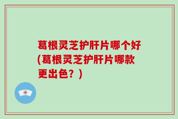 葛根灵芝护肝片哪个好(葛根灵芝护肝片哪款更出色？)