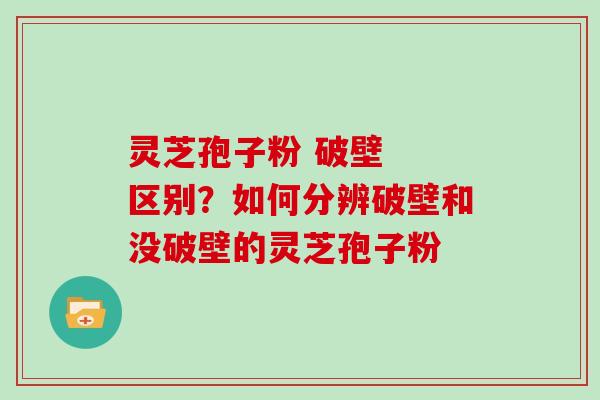 灵芝孢子粉 破壁  区别？如何分辨破壁和没破壁的灵芝孢子粉