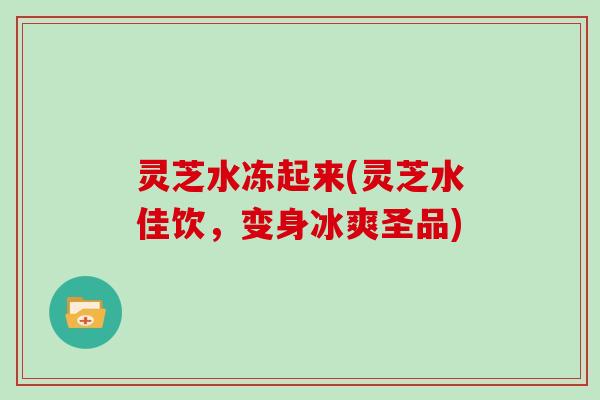 灵芝水冻起来(灵芝水佳饮，变身冰爽圣品)