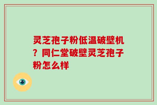 灵芝孢子粉低温破壁机？同仁堂破壁灵芝孢子粉怎么样
