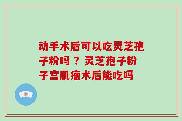 动手术后可以吃灵芝孢子粉吗 ？灵芝孢子粉子宫肌瘤术后能吃吗