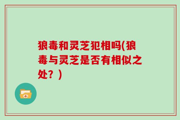 狼毒和灵芝犯相吗(狼毒与灵芝是否有相似之处？)