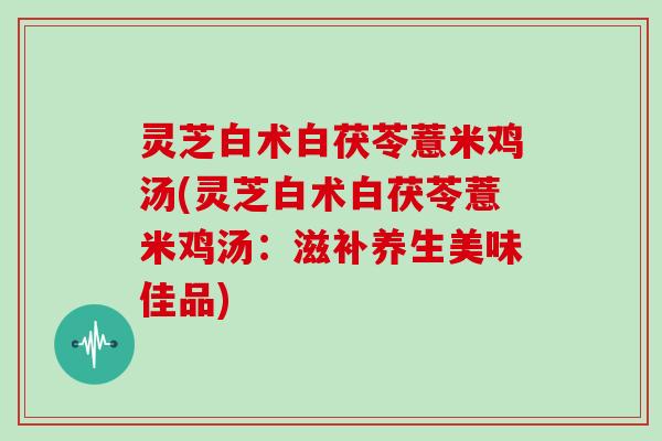 灵芝白术白茯苓薏米鸡汤(灵芝白术白茯苓薏米鸡汤：滋补养生美味佳品)