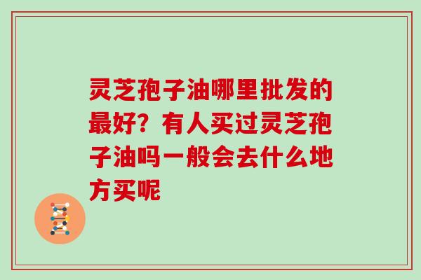 灵芝孢子油哪里批发的最好？有人买过灵芝孢子油吗一般会去什么地方买呢