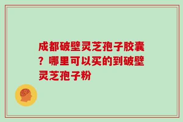 成都破壁灵芝孢子胶囊？哪里可以买的到破壁灵芝孢子粉