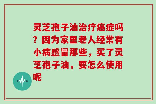 灵芝孢子油治疗癌症吗？因为家里老人经常有小病感冒那些，买了灵芝孢子油，要怎么使用呢