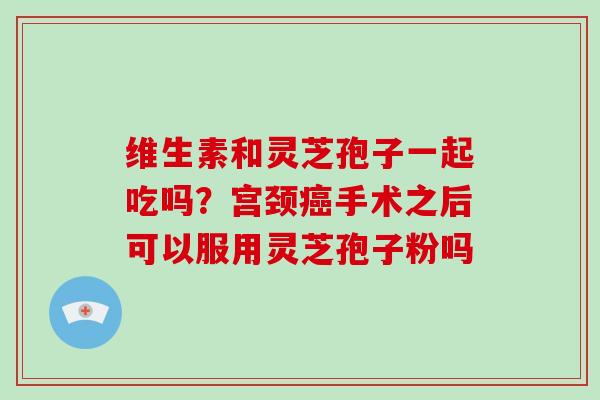 维生素和灵芝孢子一起吃吗？宫颈癌手术之后可以服用灵芝孢子粉吗