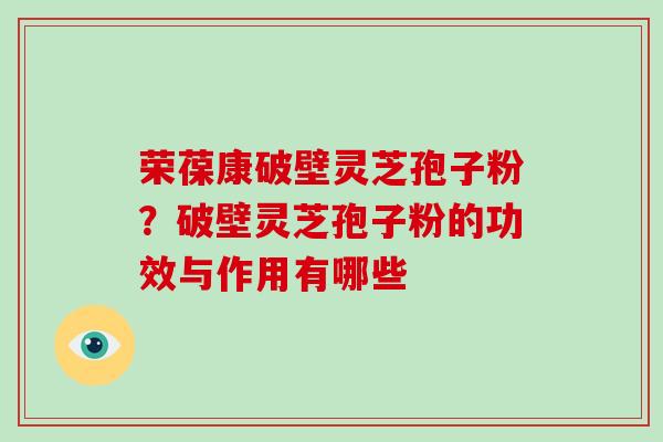 荣葆康破壁灵芝孢子粉？破壁灵芝孢子粉的功效与作用有哪些