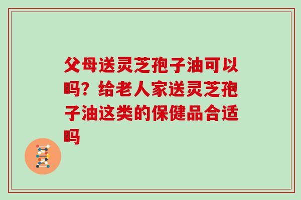 父母送灵芝孢子油可以吗？给老人家送灵芝孢子油这类的保健品合适吗