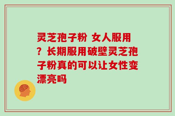 灵芝孢子粉 女人服用？长期服用破壁灵芝孢子粉真的可以让女性变漂亮吗