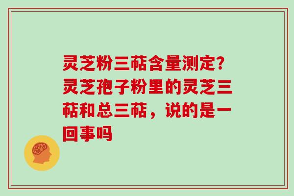 灵芝粉三萜含量测定？灵芝孢子粉里的灵芝三萜和总三萜，说的是一回事吗