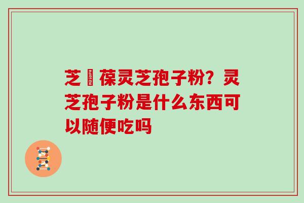芝褔葆灵芝孢子粉？灵芝孢子粉是什么东西可以随便吃吗