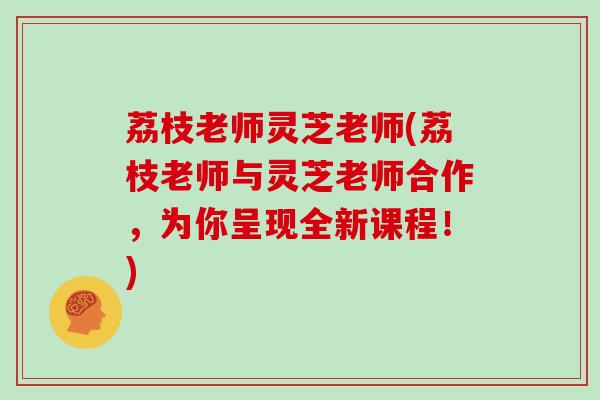 荔枝老师灵芝老师(荔枝老师与灵芝老师合作，为你呈现全新课程！)