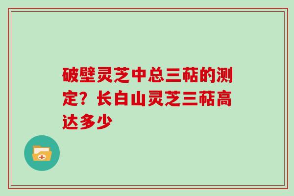 破壁灵芝中总三萜的测定？长白山灵芝三萜高达多少