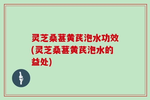 灵芝桑葚黄芪泡水功效(灵芝桑葚黄芪泡水的益处)