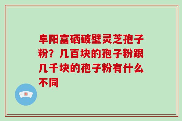 阜阳富硒破壁灵芝孢子粉？几百块的孢子粉跟几千块的孢子粉有什么不同