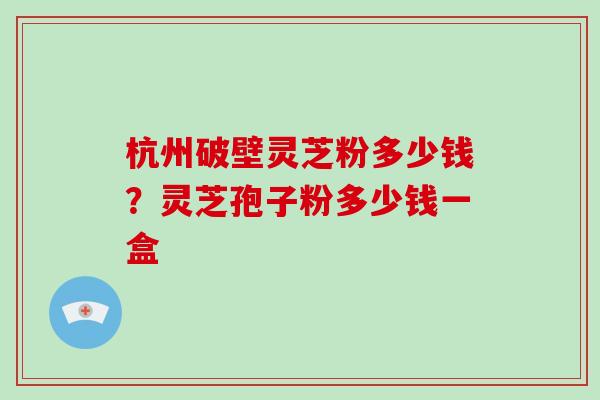 杭州破壁灵芝粉多少钱？灵芝孢子粉多少钱一盒
