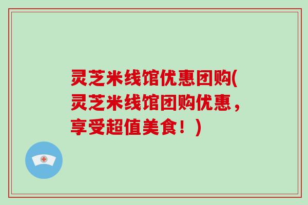 灵芝米线馆优惠团购(灵芝米线馆团购优惠，享受超值美食！)