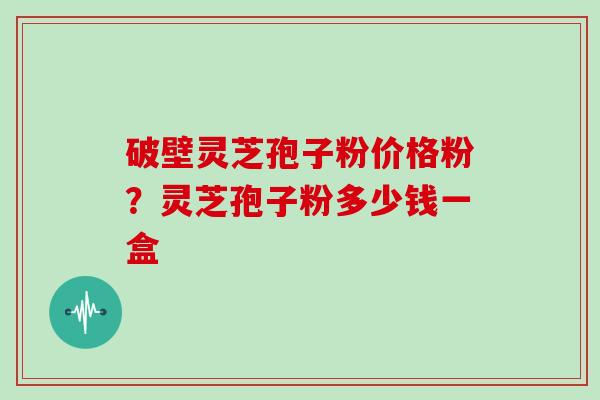 破壁灵芝孢子粉价格粉？灵芝孢子粉多少钱一盒