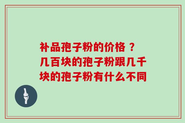 补品孢子粉的价格 ？几百块的孢子粉跟几千块的孢子粉有什么不同