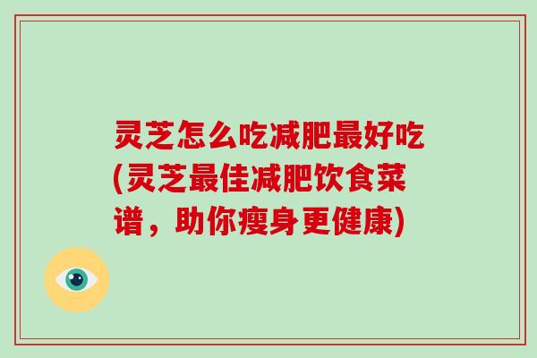灵芝怎么吃减肥最好吃(灵芝最佳减肥饮食菜谱，助你瘦身更健康)