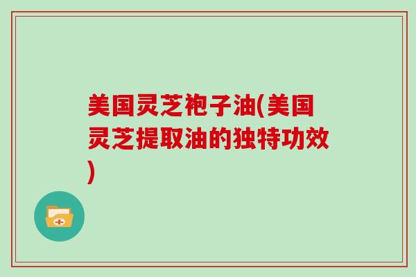美国灵芝袍子油(美国灵芝提取油的独特功效)