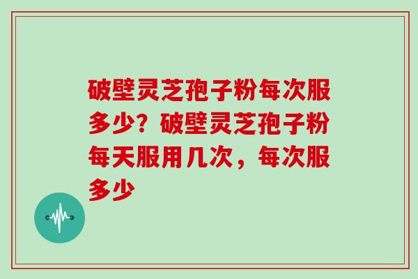破壁灵芝孢子粉每次服多少？破壁灵芝孢子粉每天服用几次，每次服多少
