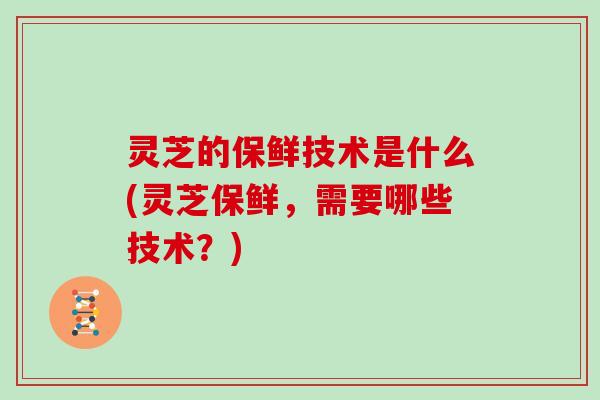 灵芝的保鲜技术是什么(灵芝保鲜,需要哪些技术?)-第1张图片-灵芝大师 灵芝的保鲜技术是什么(灵芝保鲜,需要哪些技术?)-第1张图片-灵芝大师