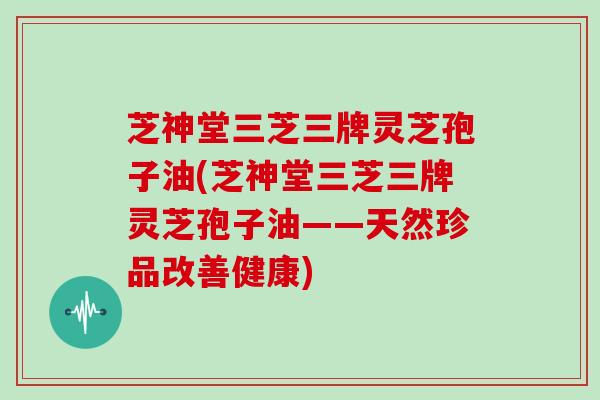 芝神堂三芝三牌灵芝孢子油(芝神堂三芝三牌灵芝孢子油——天然珍品改善健康)