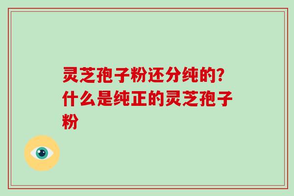 灵芝孢子粉还分纯的？什么是纯正的灵芝孢子粉