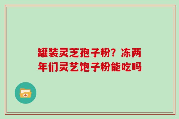 罐装灵芝孢子粉？冻两年们灵艺饱子粉能吃吗