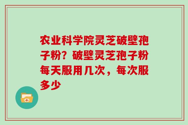 农业科学院灵芝破壁孢子粉？破壁灵芝孢子粉每天服用几次，每次服多少