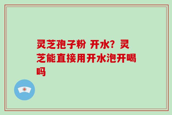 灵芝孢子粉 开水？灵芝能直接用开水泡开喝吗
