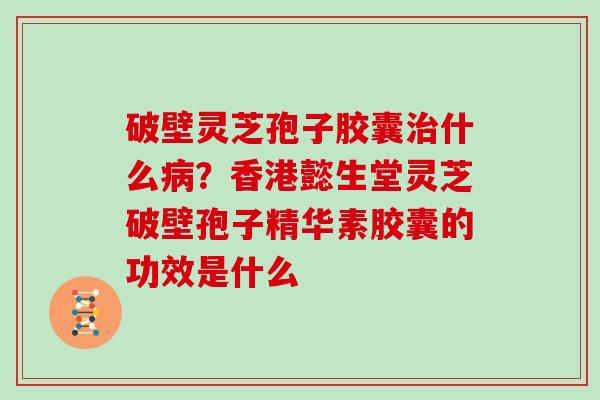 破壁灵芝孢子胶囊治什么病？香港懿生堂灵芝破壁孢子精华素胶囊的功效是什么