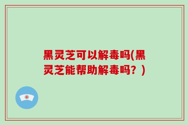 黑灵芝可以解毒吗(黑灵芝能帮助解毒吗？)