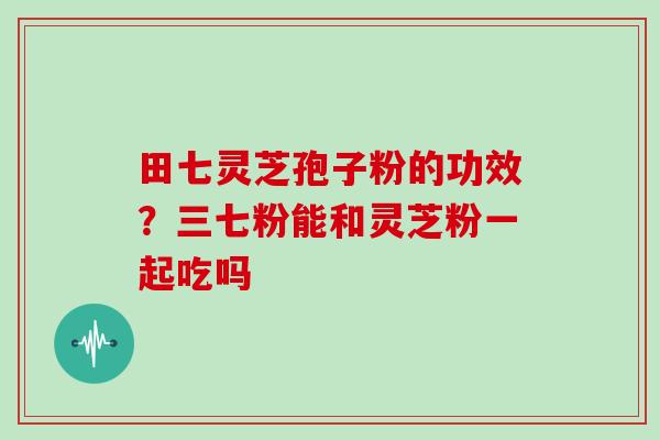 田七灵芝孢子粉的功效？三七粉能和灵芝粉一起吃吗