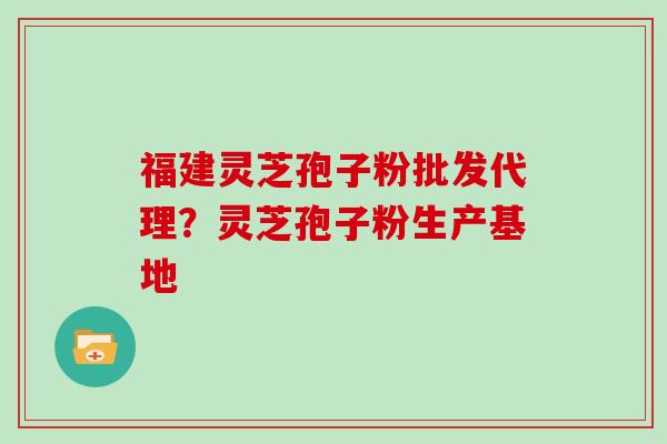 福建灵芝孢子粉批发代理？灵芝孢子粉生产基地