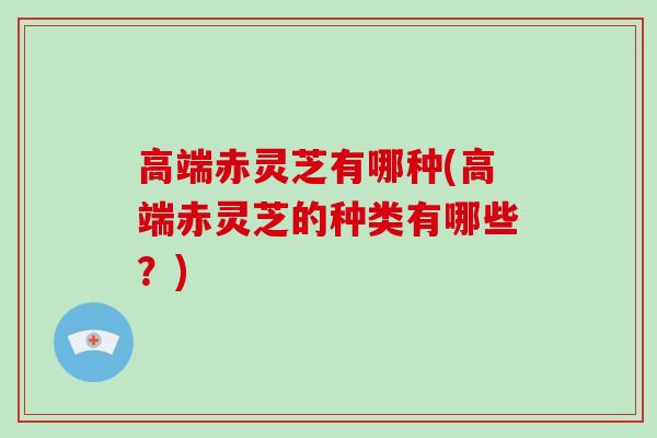 高端赤灵芝有哪种(高端赤灵芝的种类有哪些？)