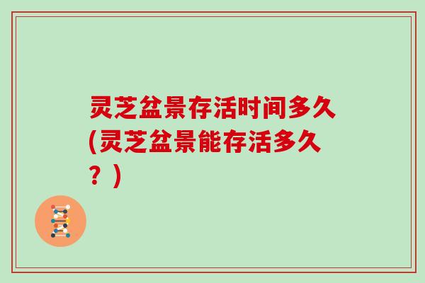 灵芝盆景存活时间多久(灵芝盆景能存活多久？)