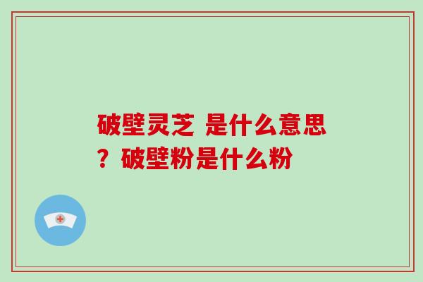 破壁灵芝 是什么意思？破壁粉是什么粉