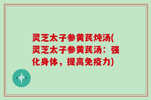 灵芝太子参黄芪炖汤(灵芝太子参黄芪汤：强化身体，提高免疫力)