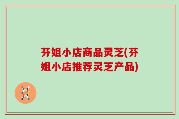 芬姐小店商品灵芝(芬姐小店推荐灵芝产品)