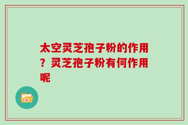太空灵芝孢子粉的作用？灵芝孢子粉有何作用呢