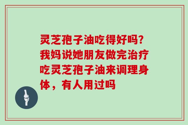 灵芝孢子油吃得好吗？我妈说她朋友做完治疗吃灵芝孢子油来调理身体，有人用过吗