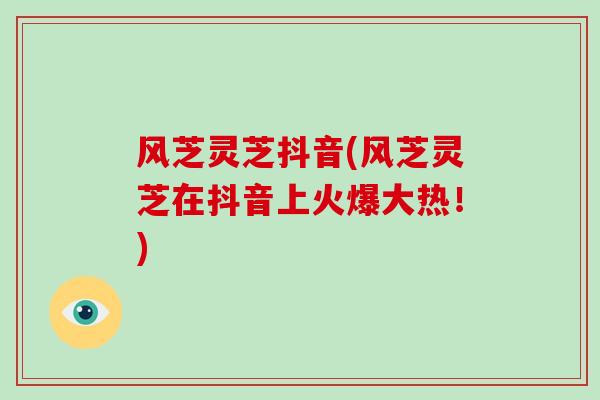 风芝灵芝抖音(风芝灵芝在抖音上火爆大热！)