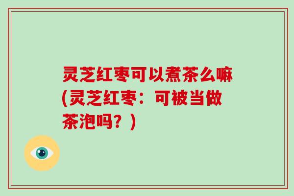 灵芝红枣可以煮茶么嘛(灵芝红枣：可被当做茶泡吗？)