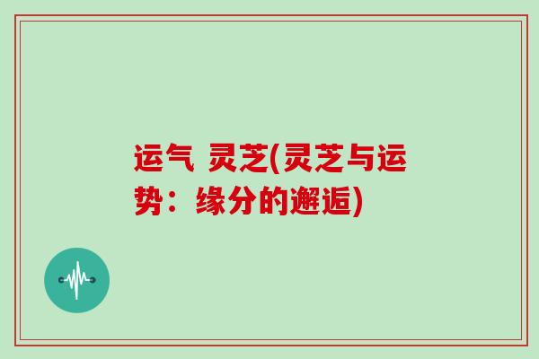 运气 灵芝(灵芝与运势：缘分的邂逅)